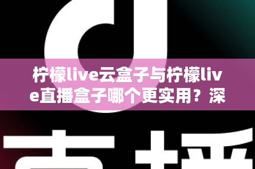 柠檬live云盒子与柠檬live直播盒子哪个更实用？深度对比评测帮你选对家庭影音设备
