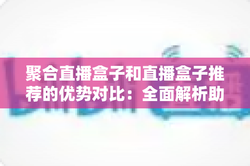 聚合直播盒子和直播盒子推荐的优势对比：全面解析助你选对观影利器