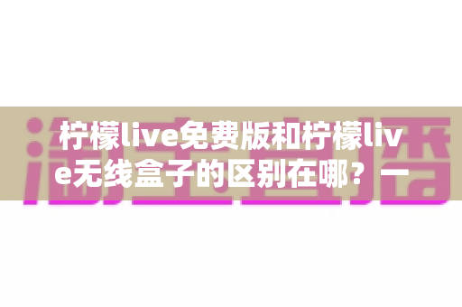 柠檬live免费版和柠檬live无线盒子的区别在哪？一文看懂两者差异，选对不踩坑