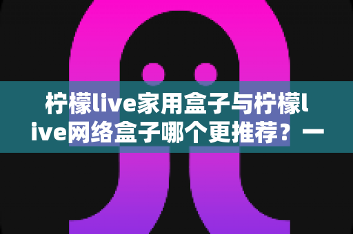 柠檬live家用盒子与柠檬live网络盒子哪个更推荐？一站式深度对比帮你选对不踩坑
