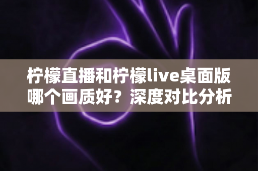柠檬直播和柠檬live桌面版哪个画质好?深度对比分析与选择指南 柠檬直播和柠檬live桌面版哪个画质好?深度对比分析与选择指南