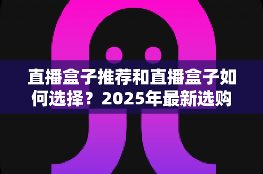 直播盒子推荐和直播盒子如何选择?2025年最新选购全攻略与避坑指南 直播盒子推荐和直播盒子如何选择?2025年最新选购全攻略与避坑指南
