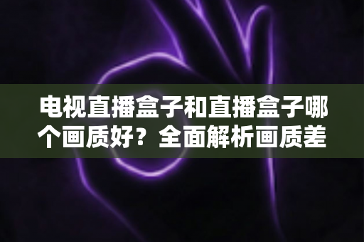 电视直播盒子和直播盒子哪个画质好?全面解析画质差异与选购攻略 电视直播盒子和直播盒子哪个画质好?全面解析画质差异与选购攻略