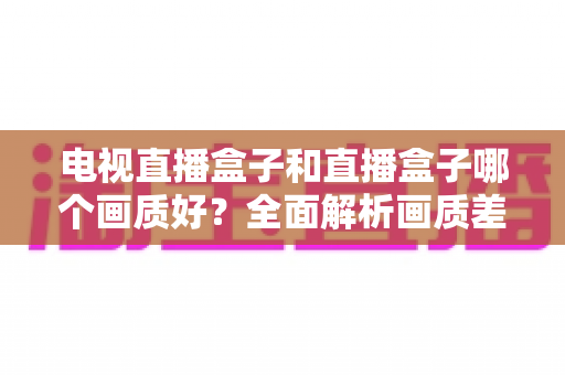 电视直播盒子和直播盒子哪个画质好？全面解析画质差异与选购攻略