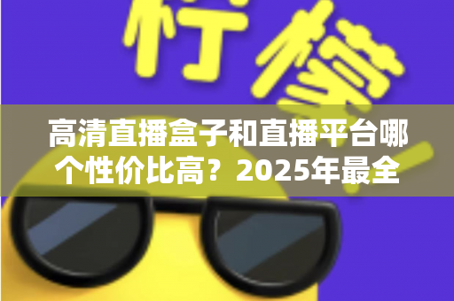 高清直播盒子和直播平台哪个性价比高？2025年最全选购对比指南，帮你省钱不踩坑