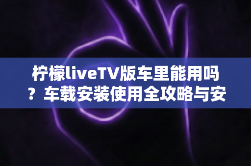 柠檬liveTV版车里能用吗？车载安装使用全攻略与安全指南