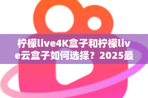 柠檬live4K盒子和柠檬live云盒子如何选择？2025最全选购避坑指南，看完不再纠结