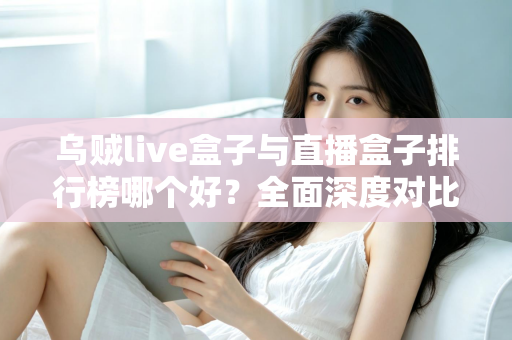 乌贼live盒子与直播盒子排行榜哪个好？全面深度对比分析与选购避坑指南