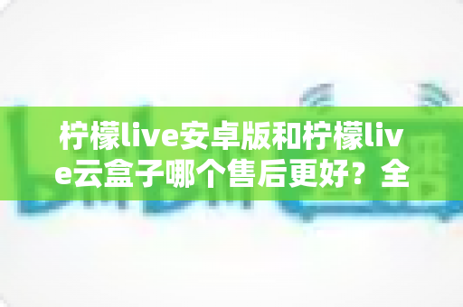 柠檬live安卓版和柠檬live云盒子哪个售后更好？全方位深度对比与选购避坑指南