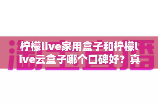柠檬live家用盒子和柠檬live云盒子哪个口碑好？真实对比与选购全攻略