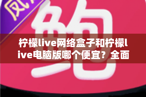 柠檬live网络盒子和柠檬live电脑版哪个便宜？全面价格对比与选购指南帮你省钱