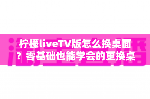 柠檬liveTV版怎么换桌面？零基础也能学会的更换桌面全攻略，让你轻松打造个性化电视界面