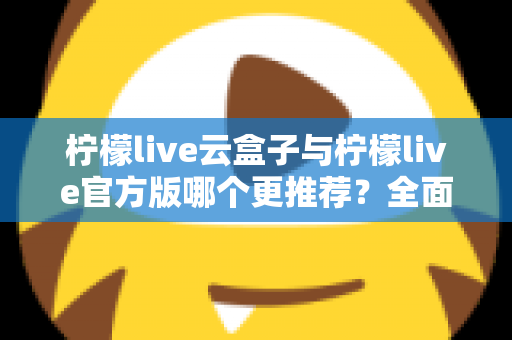 柠檬live云盒子与柠檬live官方版哪个更推荐？全面对比解析帮你选出最适合的版本