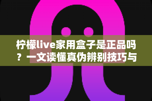柠檬live家用盒子是正品吗？一文读懂真伪辨别技巧与安全购买指南