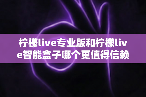 柠檬live专业版和柠檬live智能盒子哪个更值得信赖？一篇文章讲透选型逻辑与避坑指南