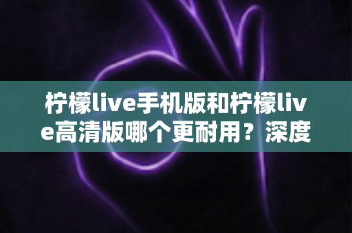 柠檬live手机版和柠檬live高清版哪个更耐用？深度对比评测与选择建议全解析