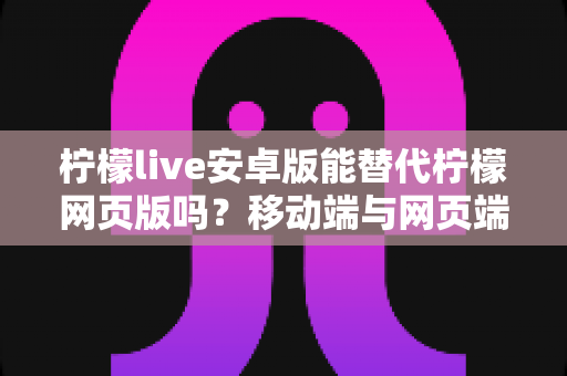 柠檬live安卓版能替代柠檬网页版吗？移动端与网页端深度对比全解析