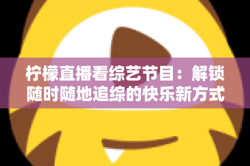 柠檬直播看综艺节目：解锁随时随地追综的快乐新方式与实用攻略