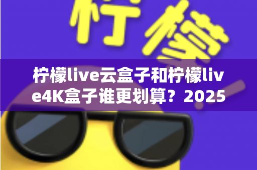 柠檬live云盒子和柠檬live4K盒子谁更划算？2025年最全深度对比与选购指南