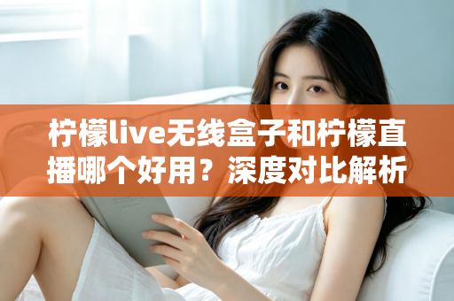 柠檬live无线盒子和柠檬直播哪个好用？深度对比解析，帮你找到最适合的直播方案