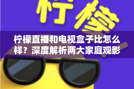 柠檬直播和电视盒子比怎么样？深度解析两大家庭观影方案的优劣势，帮你找到最适合自己的选择
