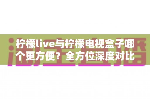 柠檬live与柠檬电视盒子哪个更方便？全方位深度对比帮你选对观影方案