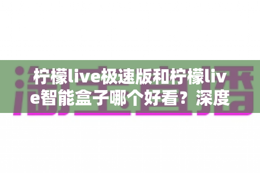 柠檬live极速版和柠檬live智能盒子哪个好看？深度对比评测帮你选对不踩坑