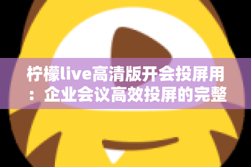 柠檬live高清版开会投屏用：企业会议高效投屏的完整使用指南与实战技巧