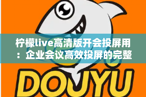 柠檬live高清版开会投屏用：企业会议高效投屏的完整使用指南与实战技巧