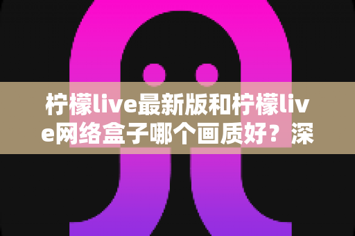 柠檬live最新版和柠檬live网络盒子哪个画质好？深度对比与实用选购指南