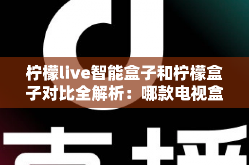 柠檬live智能盒子和柠檬盒子对比全解析：哪款电视盒子更值得入手？