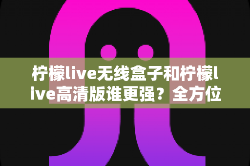 柠檬live无线盒子和柠檬live高清版谁更强？全方位深度对比评测，帮你一步选对版本