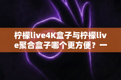 柠檬live4K盒子与柠檬live聚合盒子哪个更方便？一站式选购指南帮你轻松决策