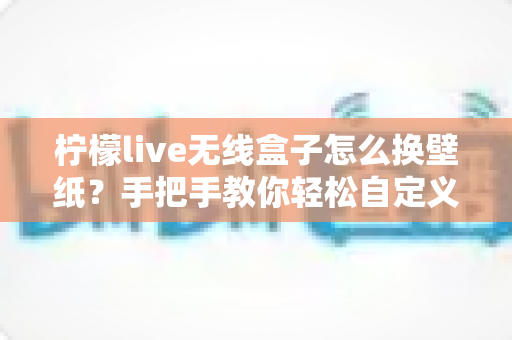柠檬live无线盒子怎么换壁纸？手把手教你轻松自定义屏幕背景的完整教程