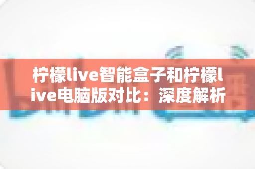 柠檬live智能盒子和柠檬live电脑版对比：深度解析两大平台差异，帮你找到最适合的观影方式