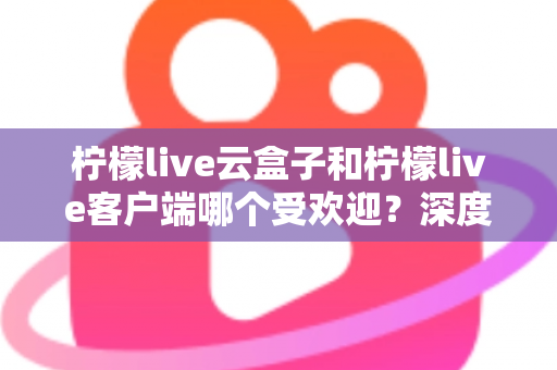 柠檬live云盒子和柠檬live客户端哪个受欢迎？深度对比分析帮你找到最佳观影选择