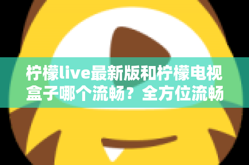 柠檬live最新版和柠檬电视盒子哪个流畅？全方位流畅度深度对比与选购指南