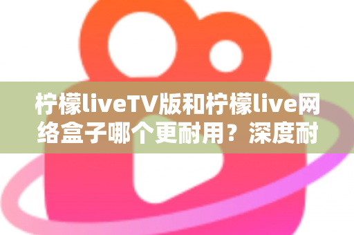 柠檬liveTV版和柠檬live网络盒子哪个更耐用？深度耐用性对比与选购实用指南