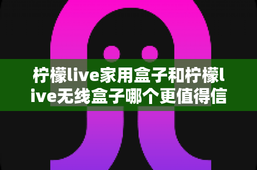 柠檬live家用盒子和柠檬live无线盒子哪个更值得信赖？深度对比帮你选购不踩坑
