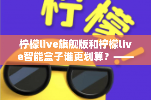柠檬live旗舰版和柠檬live智能盒子谁更划算？——一篇帮你省钱的深度对比指南