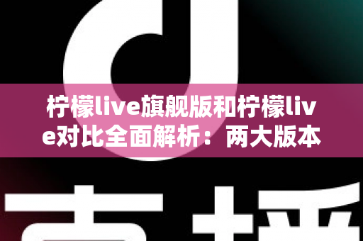 柠檬live旗舰版和柠檬live对比全面解析：两大版本差异与选购指南一文读懂