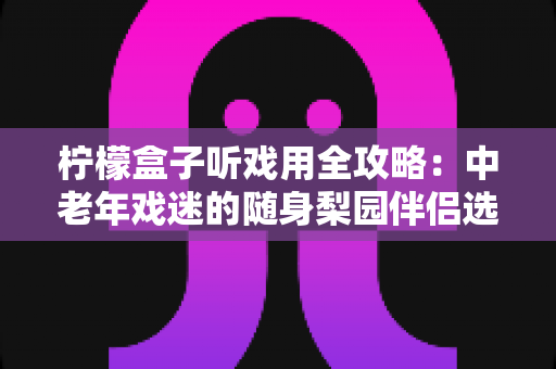 柠檬盒子听戏用全攻略：中老年戏迷的随身梨园伴侣选购与使用完全指南