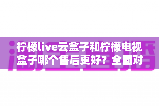 柠檬live云盒子和柠檬电视盒子哪个售后更好？全面对比分析帮你避坑选购