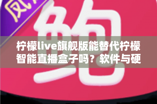 柠檬live旗舰版能替代柠檬智能直播盒子吗？软件与硬件直播方案全方位对比解析
