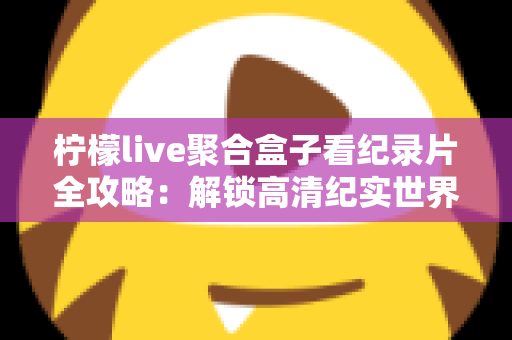 柠檬live聚合盒子看纪录片全攻略：解锁高清纪实世界的一站式沉浸观影体验