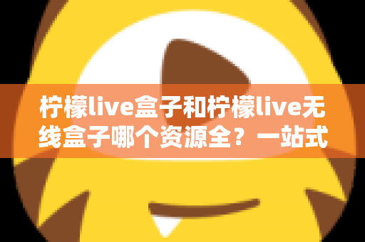 柠檬live盒子和柠檬live无线盒子哪个资源全？一站式深度对比与选购指南