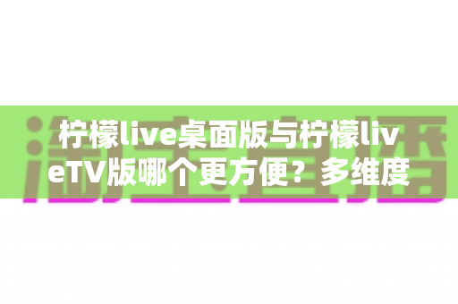 柠檬live桌面版与柠檬liveTV版哪个更方便？多维度深度对比帮你选对版本
