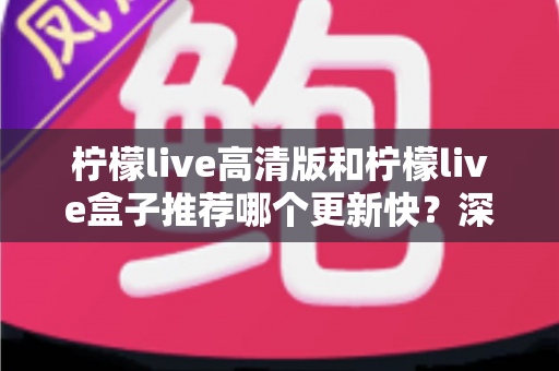 柠檬live高清版和柠檬live盒子推荐哪个更新快？深度对比评测与选购全攻略