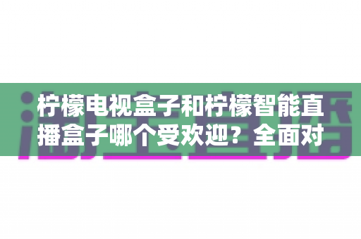 柠檬电视盒子和柠檬智能直播盒子哪个受欢迎?全面对比分析与选购指南 柠檬电视盒子和柠檬智能直播盒子哪个受欢迎?全面对比分析与选购指南