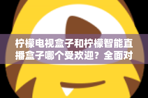 柠檬电视盒子和柠檬智能直播盒子哪个受欢迎？全面对比分析与选购指南